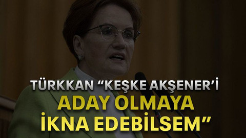 Türkkan “keşke Akşener’i aday olmaya ikna edebilsem”